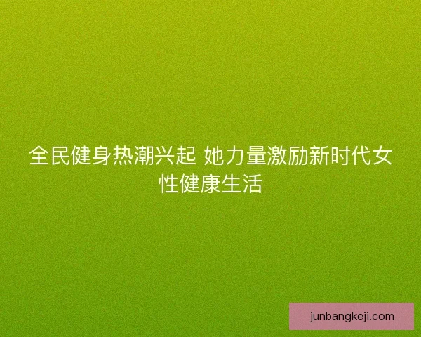 全民健身热潮兴起 她力量激励新时代女性健康生活 全民健身热潮兴起 她力量激励新时代女性健康生活