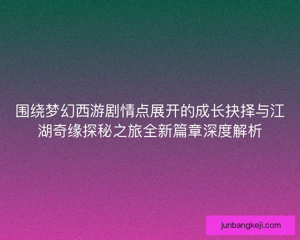 围绕梦幻西游剧情点展开的成长抉择与江湖奇缘探秘之旅全新篇章深度解析