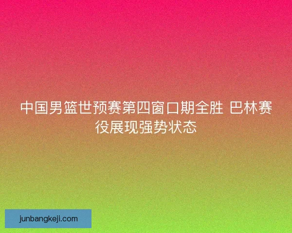中国男篮世预赛第四窗口期全胜 巴林赛役展现强势状态 中国男篮世预赛第四窗口期全胜 巴林赛役展现强势状态