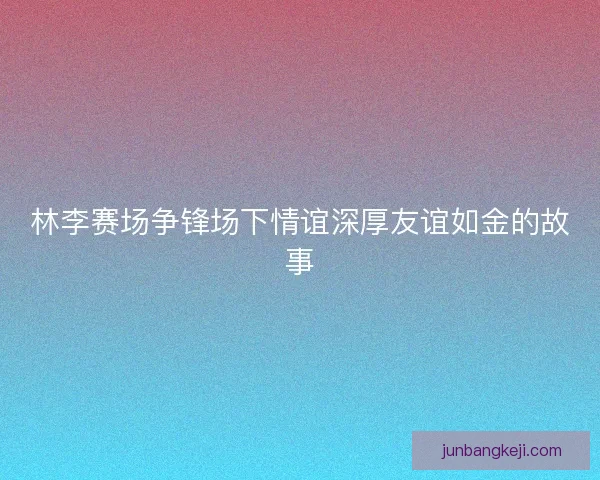 林李赛场争锋场下情谊深厚友谊如金的故事