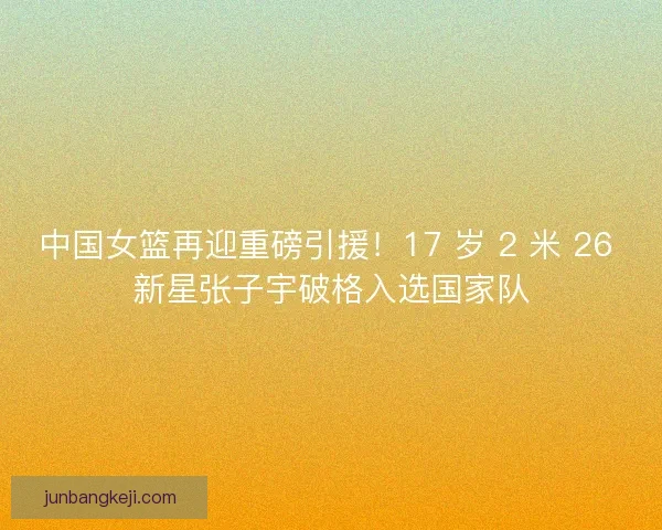 中国女篮再迎重磅引援！17 岁 2 米 26 新星张子宇破格入选国家队