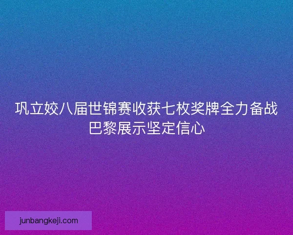 巩立姣八届世锦赛收获七枚奖牌全力备战巴黎展示坚定信心