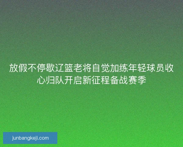 放假不停歇辽篮老将自觉加练年轻球员收心归队开启新征程备战赛季