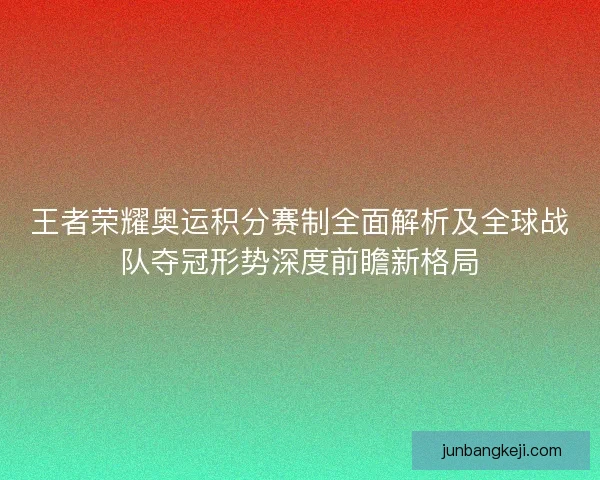 王者荣耀奥运积分赛制全面解析及全球战队夺冠形势深度前瞻新格局
