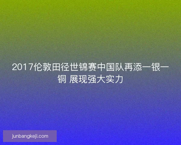 2017伦敦田径世锦赛中国队再添一银一铜 展现强大实力 2017伦敦田径世锦赛中国队再添一银一铜 展现强大实力
