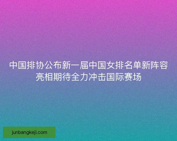中国排协公布新一届中国女排名单新阵容亮相期待全力冲击国际赛场 中国排协公布新一届中国女排名单新阵容亮相期待全力冲击国际赛场
