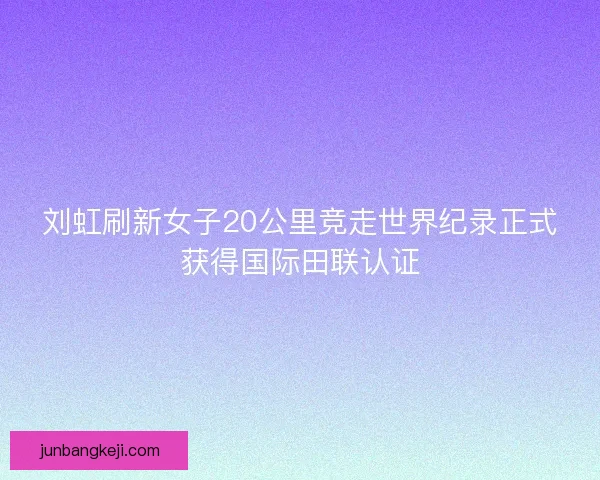 刘虹刷新女子20公里竞走世界纪录正式获得国际田联认证