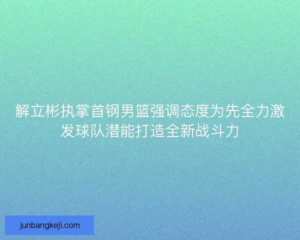 解立彬执掌首钢男篮强调态度为先全力激发球队潜能打造全新战斗力