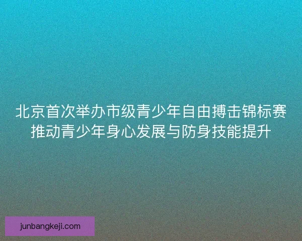 北京首次举办市级青少年自由搏击锦标赛推动青少年身心发展与防身技能提升