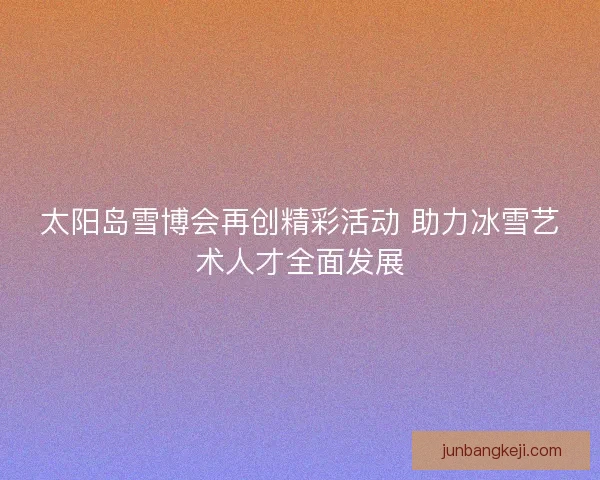 太阳岛雪博会再创精彩活动 助力冰雪艺术人才全面发展 太阳岛雪博会再创精彩活动 助力冰雪艺术人才全面发展