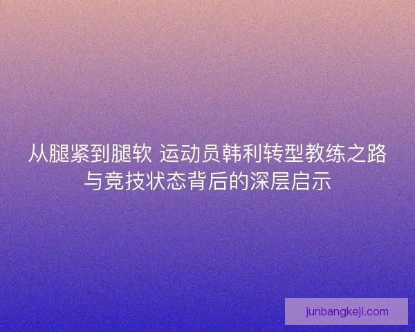 从腿紧到腿软 运动员韩利转型教练之路与竞技状态背后的深层启示