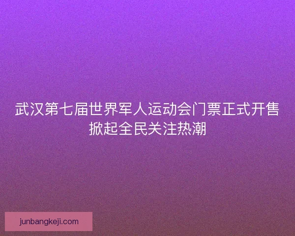 武汉第七届世界军人运动会门票正式开售掀起全民关注热潮
