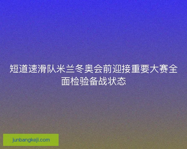 短道速滑队米兰冬奥会前迎接重要大赛全面检验备战状态