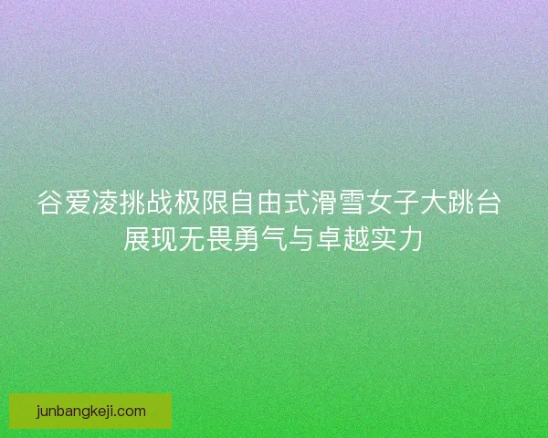 谷爱凌挑战极限自由式滑雪女子大跳台 展现无畏勇气与卓越实力