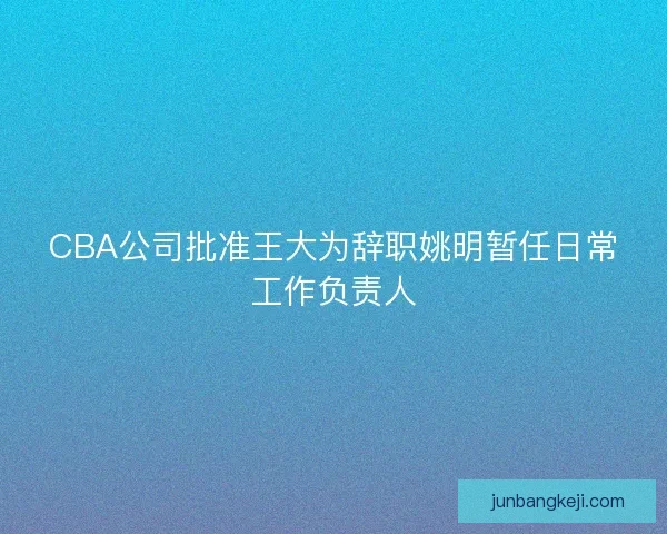 CBA公司批准王大为辞职姚明暂任日常工作负责人