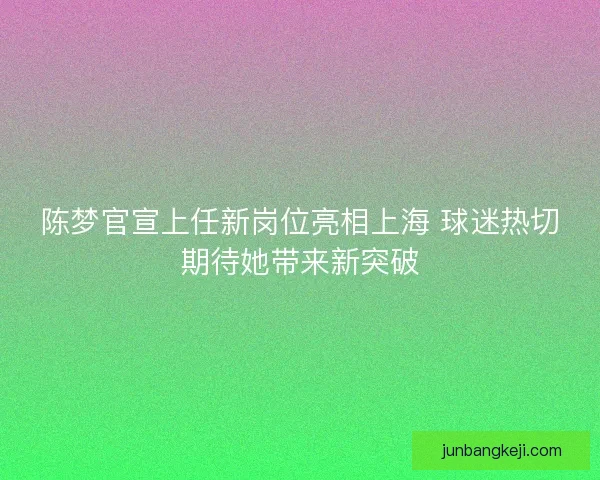 陈梦官宣上任新岗位亮相上海 球迷热切期待她带来新突破 陈梦官宣上任新岗位亮相上海 球迷热切期待她带来新突破