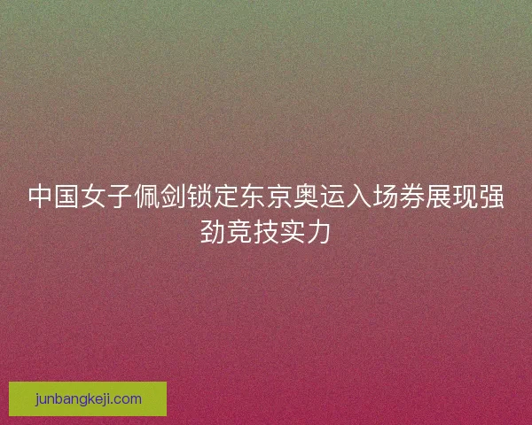 中国女子佩剑锁定东京奥运入场券展现强劲竞技实力 中国女子佩剑锁定东京奥运入场券展现强劲竞技实力