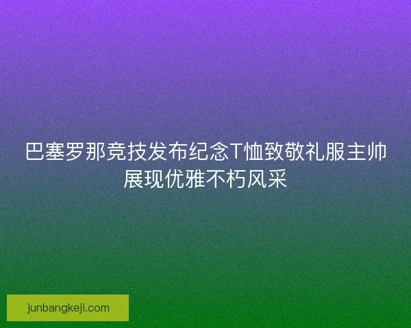 巴塞罗那竞技发布纪念T恤致敬礼服主帅展现优雅不朽风采 巴塞罗那竞技发布纪念T恤致敬礼服主帅展现优雅不朽风采